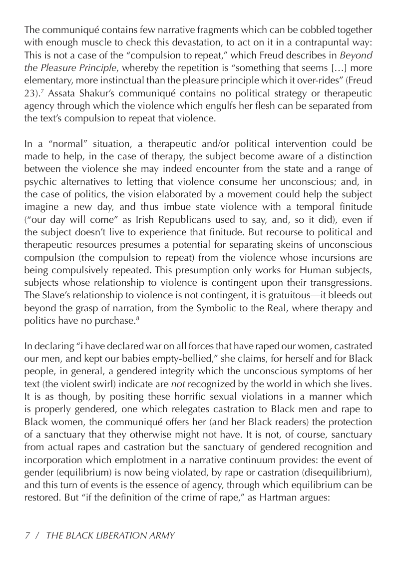The communiqué contains few narrative fragments which can be cobbled together with enough muscle to check this devastation, to act on it in a contrapuntal way: This is not a case of the “compulsion to repeat,” which Freud describes in Beyond the Pleasure Principle, whereby the repetition is “something that seems [...] more elementary, more instinctual than the pleasure principle which it over-rides” (Freud 23).7 Assata Shakur’s communiqué contains no political strategy or therapeutic agency through which the violence which engulfs her flesh can be separated from the text’s compulsion to repeat that violence.  In a “normal” situation, a therapeutic and/or political intervention could be made to help, in the case of therapy, the subject become aware of a distinction between the violence she may indeed encounter from the state and a range of psychic alternatives to letting that violence consume her unconscious; and, in the case of politics, the vision elaborated by a movement could help the subject imagine a new day, and thus imbue state violence with a temporal finitude (“our day will come” as Irish Republicans used to say, and, so it did), even if the subject doesn’t live to experience that finitude. But recourse to political and therapeutic resources presumes a potential for separating skeins of unconscious compulsion (the compulsion to repeat) from the violence whose incursions are being compulsively repeated. This presumption only works for Human subjects, subjects whose relationship to violence is contingent upon their transgressions. The Slave’s relationship to violence is not contingent, it is gratuitous—it bleeds out beyond the grasp of narration, from the Symbolic to the Real, where therapy and politics have no purchase.®  In declaring “i have declared war on all forces that have raped our women, castrated our men, and kept our babies empty-bellied,” she claims, for herself and for Black people, in general, a gendered integrity which the unconscious symptoms of her text (the violent swirl) indicate are not recognized by the world in which she lives. It is as though, by positing these horrific sexual violations in a manner which is properly gendered, one which relegates castration to Black men and rape to Black women, the communiqué offers her (and her Black readers) the protection of a sanctuary that they otherwise might not have. It is not, of course, sanctuary from actual rapes and castration but the sanctuary of gendered recognition and incorporation which emplotment in a narrative continuum provides: the event of gender (equilibrium) is now being violated, by rape or castration (disequilibrium), and this turn of events is the essence of agency, through which equilibrium can be restored. But “if the definition of the crime of rape,” as Hartman argues:  7/ THE BLACK LIBERATION ARMY 